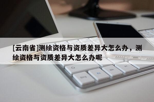 [云南省]測繪資格與資質差異大怎么辦，測繪資格與資質差異大怎么辦呢