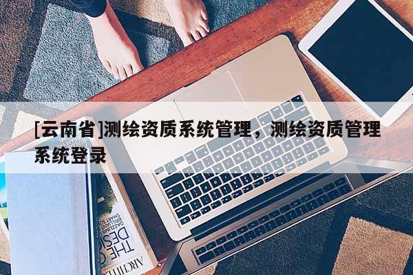 [云南省]測(cè)繪資質(zhì)系統(tǒng)管理，測(cè)繪資質(zhì)管理系統(tǒng)登錄