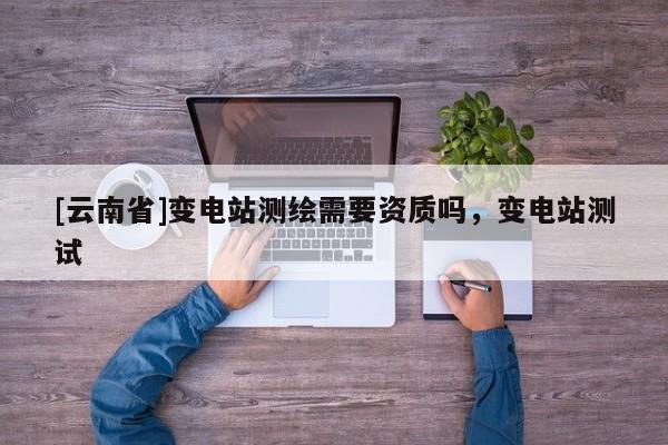 [云南省]變電站測(cè)繪需要資質(zhì)嗎，變電站測(cè)試
