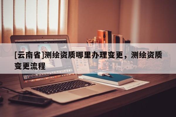 [云南省]測(cè)繪資質(zhì)哪里辦理變更，測(cè)繪資質(zhì)變更流程