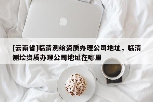 [云南省]臨清測繪資質辦理公司地址，臨清測繪資質辦理公司地址在哪里
