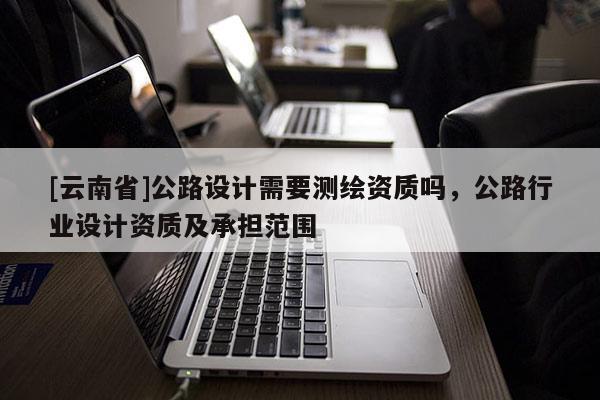 [云南省]公路設(shè)計(jì)需要測(cè)繪資質(zhì)嗎，公路行業(yè)設(shè)計(jì)資質(zhì)及承擔(dān)范圍