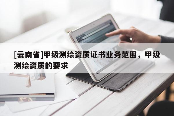 [云南省]甲級(jí)測(cè)繪資質(zhì)證書業(yè)務(wù)范圍，甲級(jí)測(cè)繪資質(zhì)的要求