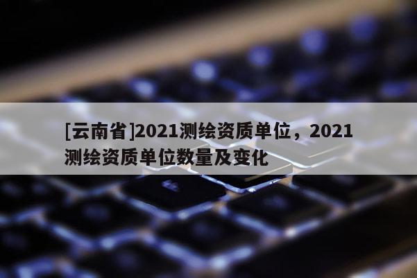 [云南省]2021測繪資質單位，2021測繪資質單位數量及變化