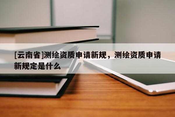 [云南省]測繪資質申請新規(guī)，測繪資質申請新規(guī)定是什么