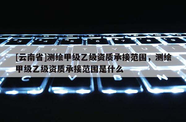 [云南省]測繪甲級乙級資質承接范圍，測繪甲級乙級資質承接范圍是什么
