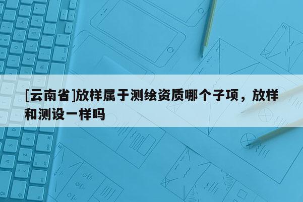[云南省]放樣屬于測繪資質哪個子項，放樣和測設一樣嗎