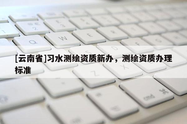 [云南省]習水測繪資質新辦，測繪資質辦理標準