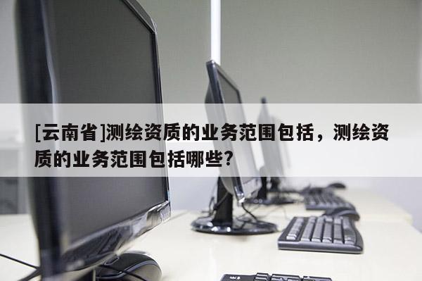 [云南省]測繪資質的業務范圍包括，測繪資質的業務范圍包括哪些?