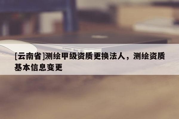 [云南省]測繪甲級資質更換法人，測繪資質基本信息變更