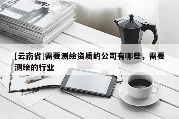 [云南省]需要測繪資質的公司有哪些，需要測繪的行業