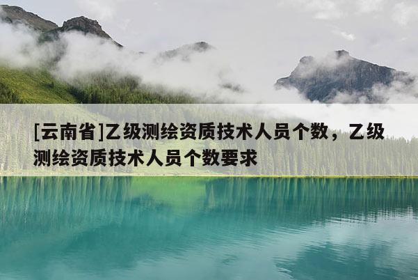 [云南省]乙級測繪資質技術人員個數，乙級測繪資質技術人員個數要求