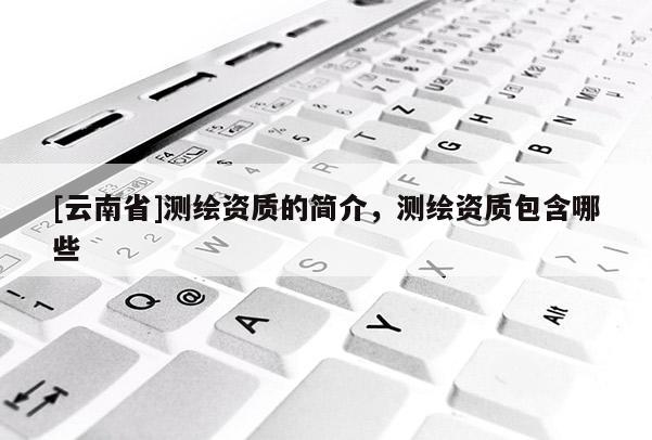 [云南省]測繪資質的簡介，測繪資質包含哪些