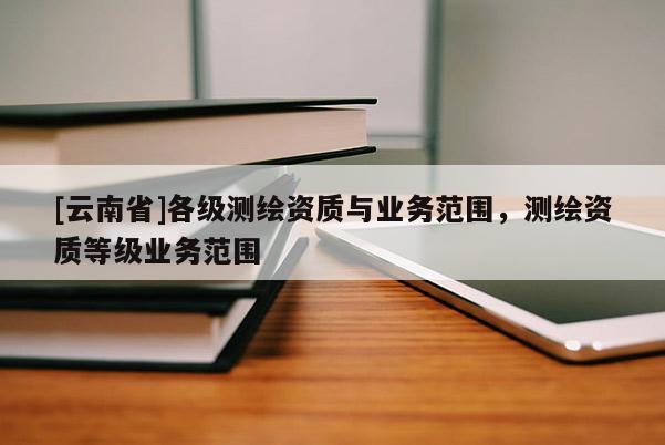 [云南省]各級測繪資質與業務范圍，測繪資質等級業務范圍