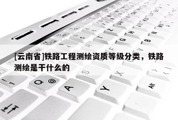 [云南省]鐵路工程測繪資質等級分類，鐵路測繪是干什么的