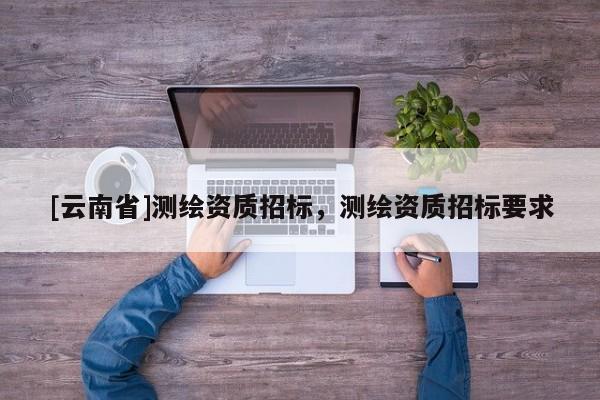 [云南省]測繪資質(zhì)招標(biāo)，測繪資質(zhì)招標(biāo)要求