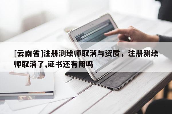 [云南省]注冊測繪師取消與資質，注冊測繪師取消了,證書還有用嗎
