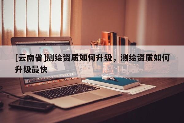 [云南省]測繪資質如何升級，測繪資質如何升級最快