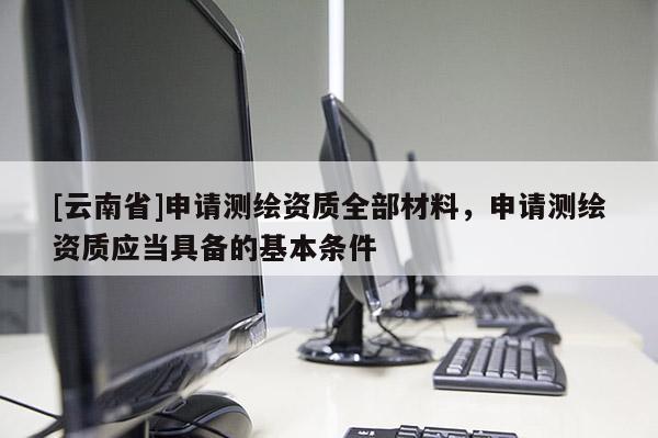 [云南省]申請測繪資質全部材料，申請測繪資質應當具備的基本條件