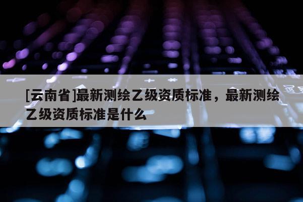 [云南省]最新測繪乙級資質標準，最新測繪乙級資質標準是什么