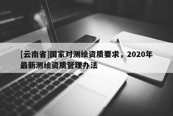 [云南省]國(guó)家對(duì)測(cè)繪資質(zhì)要求，2020年最新測(cè)繪資質(zhì)管理辦法