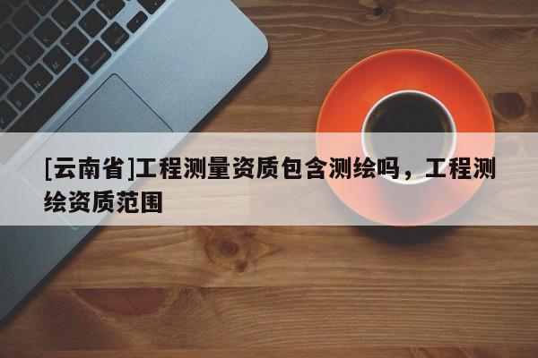 [云南省]工程測量資質包含測繪嗎，工程測繪資質范圍