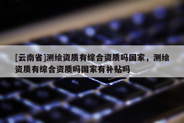 [云南省]測繪資質有綜合資質嗎國家，測繪資質有綜合資質嗎國家有補貼嗎