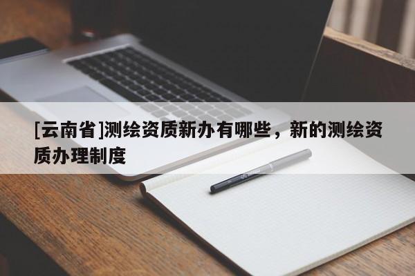 [云南省]測(cè)繪資質(zhì)新辦有哪些，新的測(cè)繪資質(zhì)辦理制度