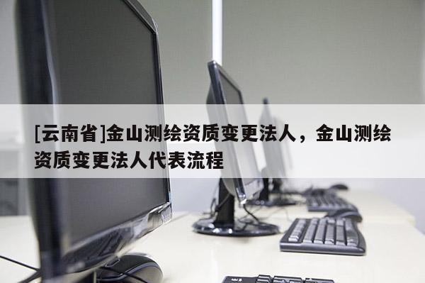 [云南省]金山測(cè)繪資質(zhì)變更法人，金山測(cè)繪資質(zhì)變更法人代表流程