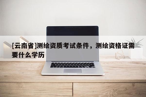 [云南省]測繪資質考試條件，測繪資格證需要什么學歷