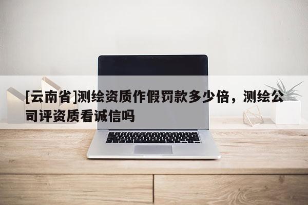 [云南省]測繪資質作假罰款多少倍，測繪公司評資質看誠信嗎