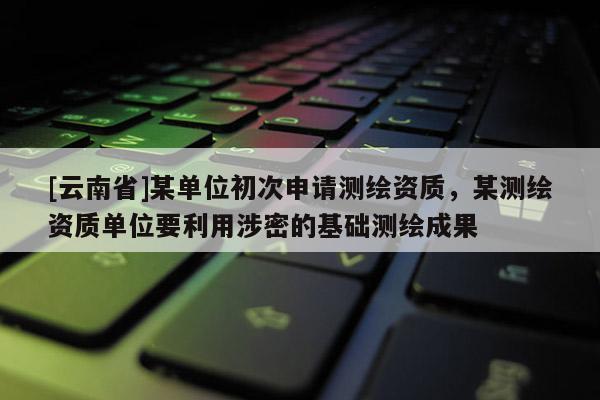 [云南省]某單位初次申請測繪資質，某測繪資質單位要利用涉密的基礎測繪成果