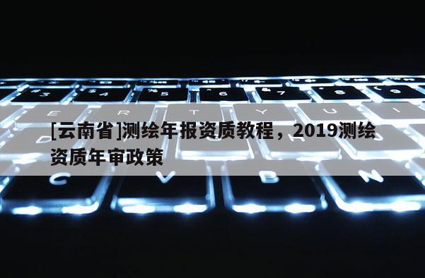 [云南省]測繪年報資質教程，2019測繪資質年審政策