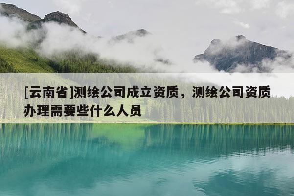 [云南省]測繪公司成立資質，測繪公司資質辦理需要些什么人員
