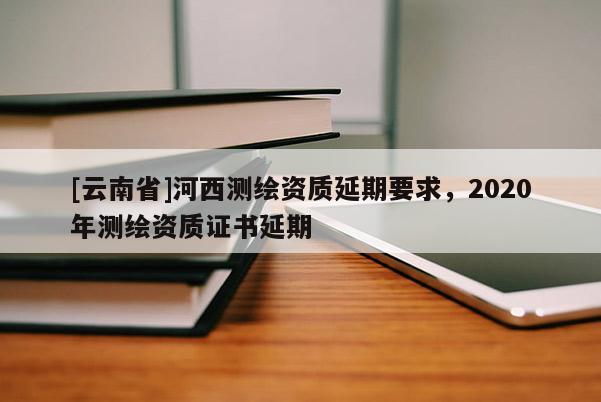 [云南省]河西測繪資質延期要求，2020年測繪資質證書延期