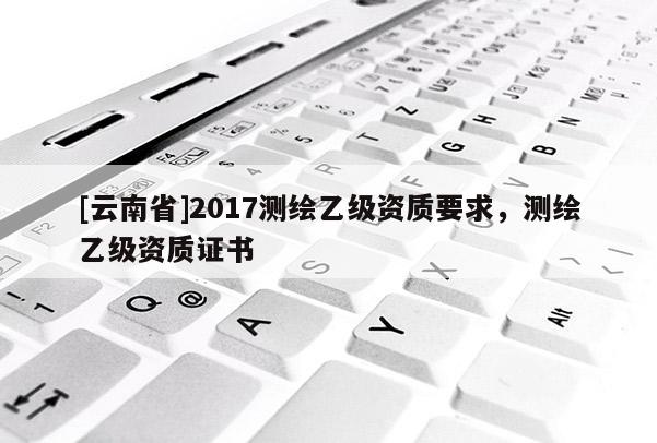 [云南省]2017測(cè)繪乙級(jí)資質(zhì)要求，測(cè)繪乙級(jí)資質(zhì)證書