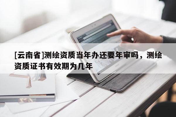 [云南省]測繪資質當年辦還要年審嗎，測繪資質證書有效期為幾年