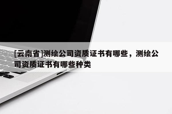 [云南省]測繪公司資質證書有哪些，測繪公司資質證書有哪些種類