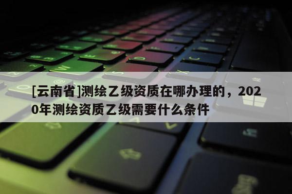 [云南省]測繪乙級資質在哪辦理的，2020年測繪資質乙級需要什么條件