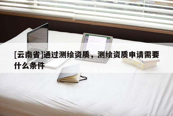 [云南省]通過測繪資質(zhì)，測繪資質(zhì)申請需要什么條件