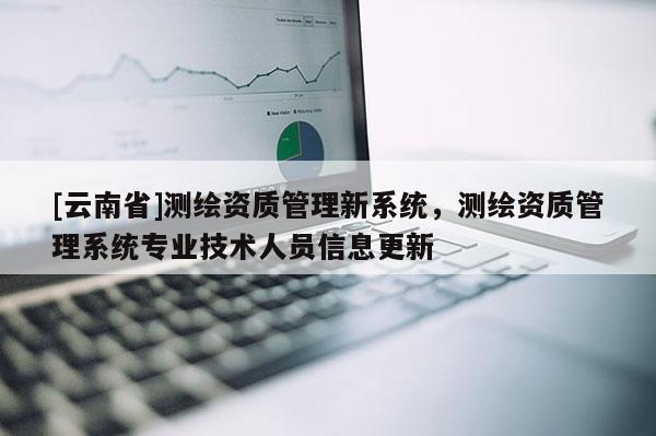 [云南省]測繪資質(zhì)管理新系統(tǒng)，測繪資質(zhì)管理系統(tǒng)專業(yè)技術(shù)人員信息更新