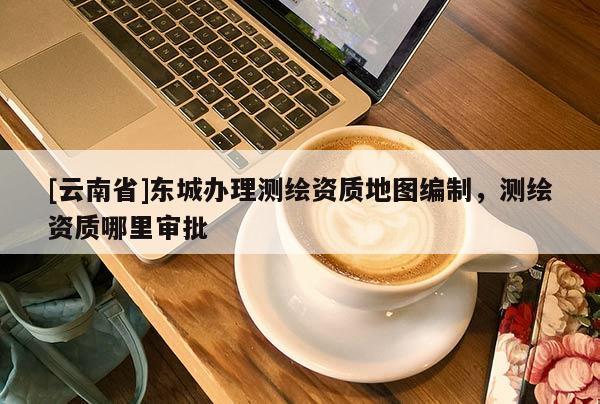 [云南省]東城辦理測繪資質地圖編制，測繪資質哪里審批