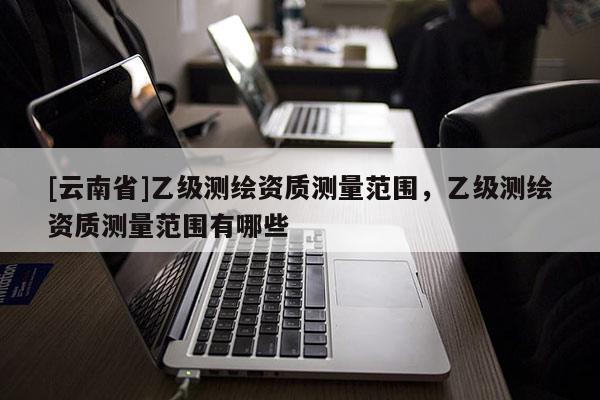 [云南省]乙級測繪資質測量范圍，乙級測繪資質測量范圍有哪些