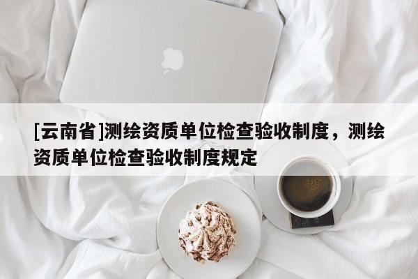 [云南省]測繪資質(zhì)單位檢查驗收制度，測繪資質(zhì)單位檢查驗收制度規(guī)定