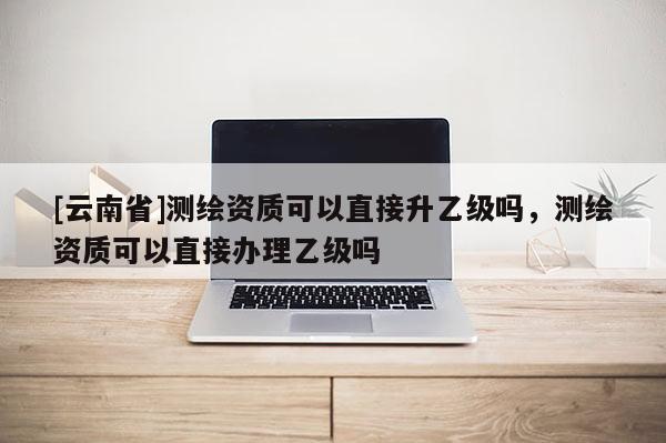 [云南省]測繪資質(zhì)可以直接升乙級嗎，測繪資質(zhì)可以直接辦理乙級嗎