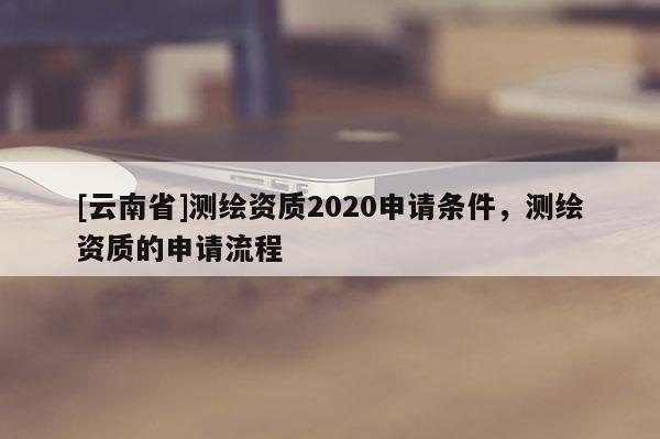 [云南省]測繪資質2020申請條件，測繪資質的申請流程