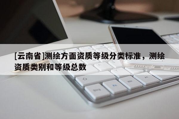 [云南省]測繪方面資質(zhì)等級分類標(biāo)準(zhǔn)，測繪資質(zhì)類別和等級總數(shù)