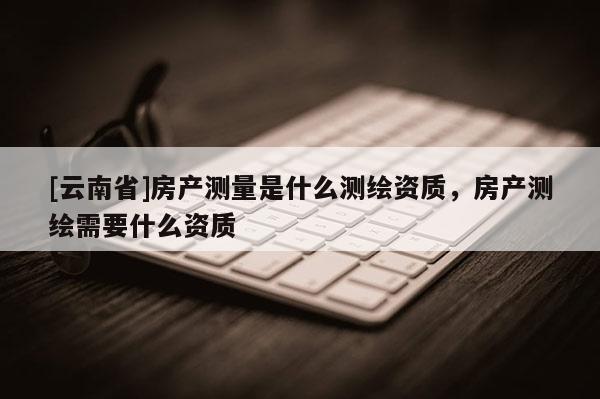 [云南省]房產(chǎn)測(cè)量是什么測(cè)繪資質(zhì)，房產(chǎn)測(cè)繪需要什么資質(zhì)