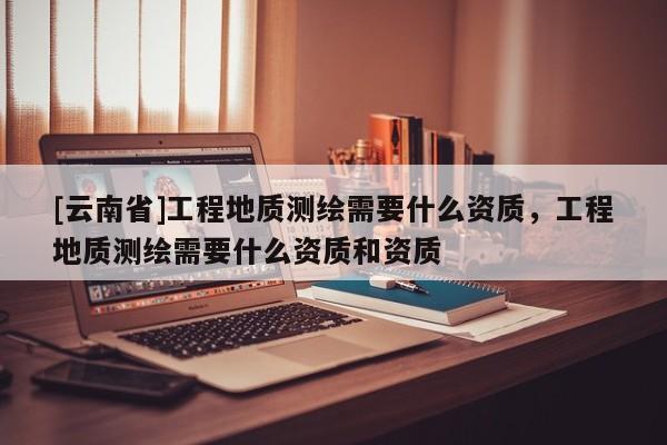 [云南省]工程地質測繪需要什么資質，工程地質測繪需要什么資質和資質