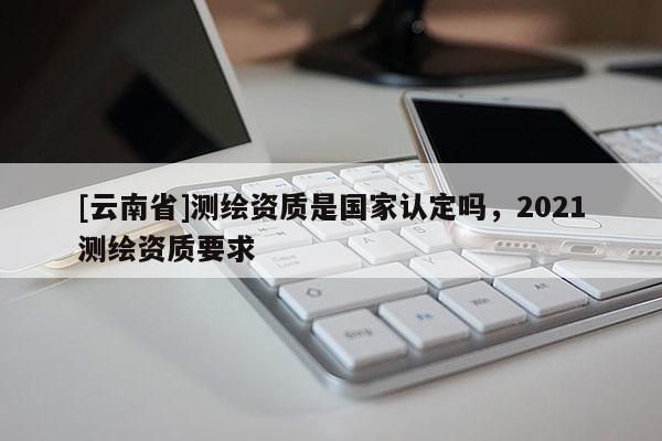 [云南省]測繪資質是國家認定嗎，2021測繪資質要求
